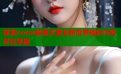 探索cosm禁漫天堂全新世界精彩内容尽在掌握