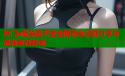 热门a漫禁漫天堂全网最全资源分享与最新更新指南