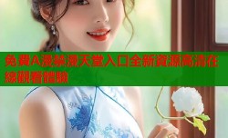 免費A漫禁漫天堂入口全新資源高清在線觀看體驗