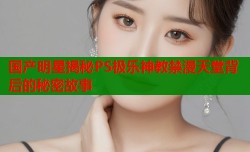 国产明星揭秘PS极乐神教禁漫天堂背后的秘密故事