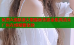 免费A漫禁漫天堂最新资源全集高清无广告在线观看体验