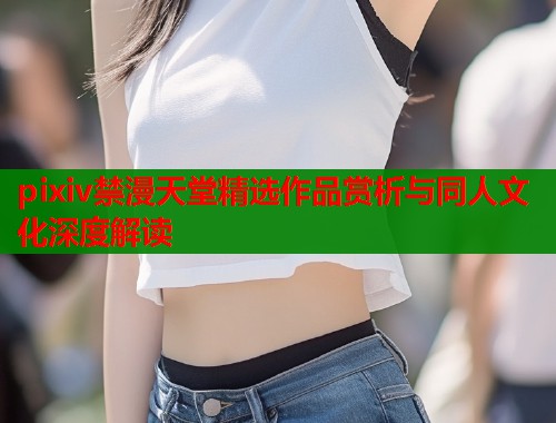 pixiv禁漫天堂精选作品赏析与同人文化深度解读  第1张