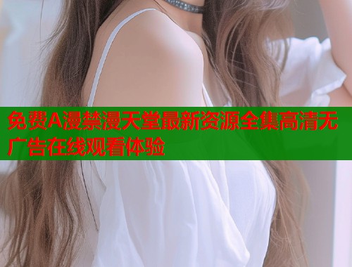 免费A漫禁漫天堂最新资源全集高清无广告在线观看体验  第1张