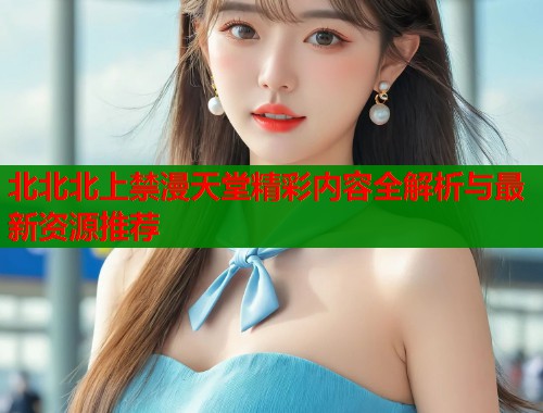 北北北上禁漫天堂精彩内容全解析与最新资源推荐  第1张