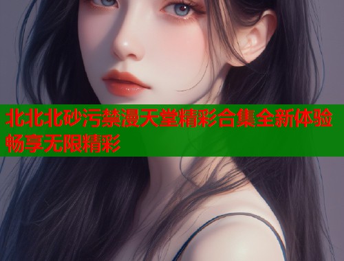 北北北砂污禁漫天堂精彩合集全新体验畅享无限精彩  第2张