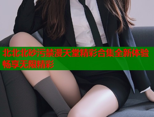 北北北砂污禁漫天堂精彩合集全新体验畅享无限精彩  第1张