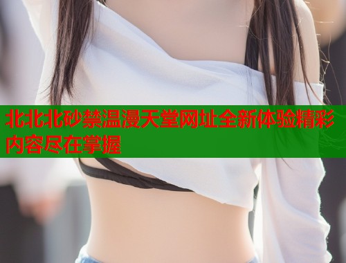 北北北砂禁温漫天堂网址全新体验精彩内容尽在掌握  第1张