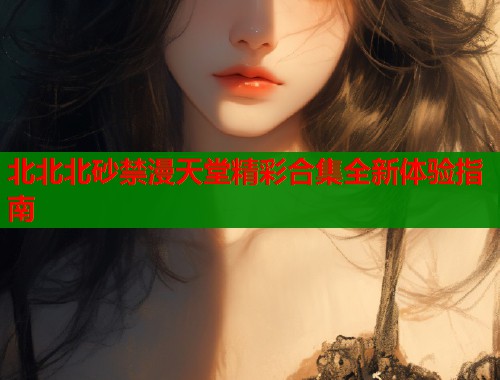 北北北砂禁漫天堂精彩合集全新体验指南  第1张