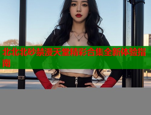 北北北砂禁漫天堂精彩合集全新体验指南  第2张