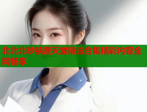 北北北砂禁漫天堂精选合集精彩内容全网畅享  第1张