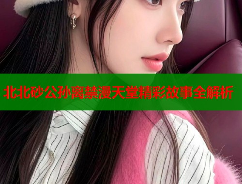 北北砂公孙离禁漫天堂精彩故事全解析  第2张