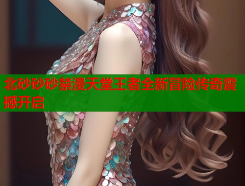 北砂砂砂禁漫天堂王者全新冒险传奇震撼开启  第2张