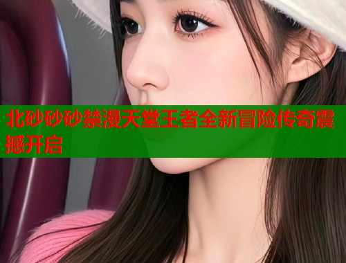 北砂砂砂禁漫天堂王者全新冒险传奇震撼开启  第1张