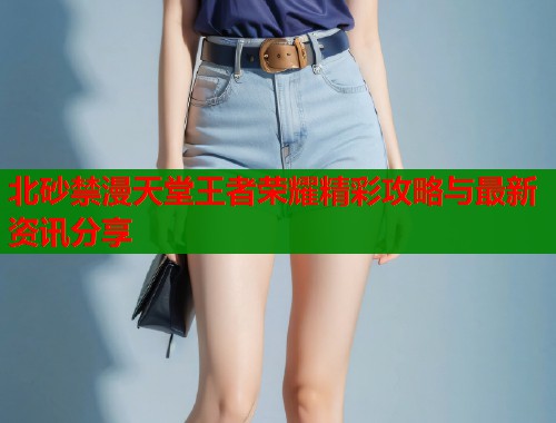 北砂禁漫天堂王者荣耀精彩攻略与最新资讯分享  第1张