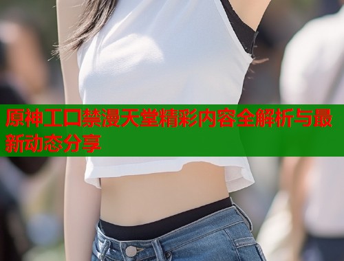 原神工囗禁漫天堂精彩内容全解析与最新动态分享  第1张