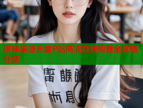 原神禁漫天堂P站高清在线观看全攻略分享  第2张