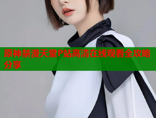 原神禁漫天堂P站高清在线观看全攻略分享  第1张