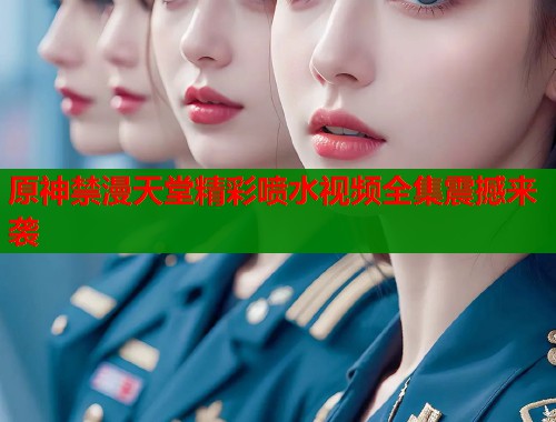 原神禁漫天堂精彩喷水视频全集震撼来袭  第1张
