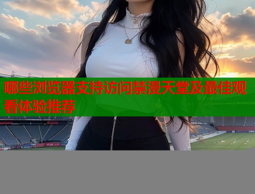 哪些浏览器支持访问禁漫天堂及最佳观看体验推荐  第1张