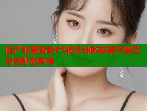 国产明星揭秘PS极乐神教禁漫天堂背后的秘密故事  第1张