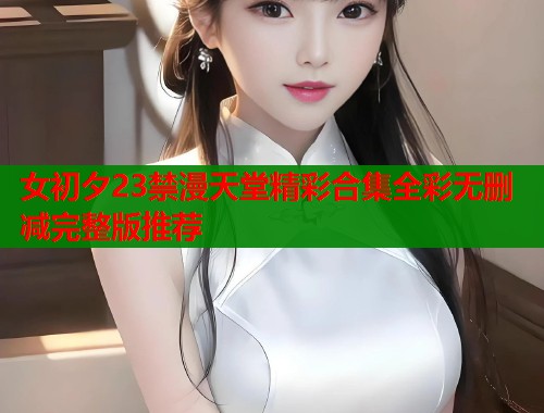 女初夕23禁漫天堂精彩合集全彩无删减完整版推荐  第2张