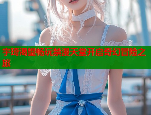 宇琦渴望畅玩禁漫天堂开启奇幻冒险之旅  第2张