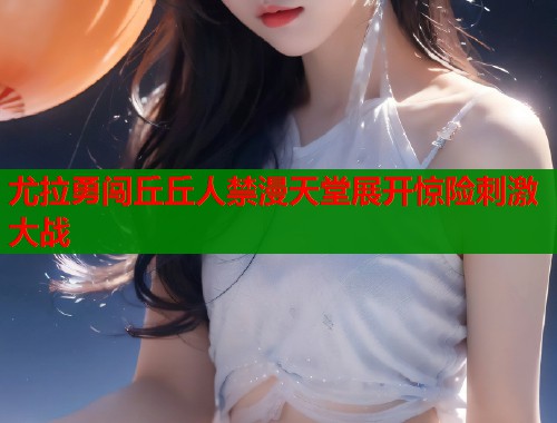 尤拉勇闯丘丘人禁漫天堂展开惊险刺激大战  第1张