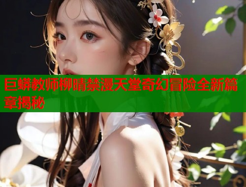 巨蟒教师柳晴禁漫天堂奇幻冒险全新篇章揭秘  第1张