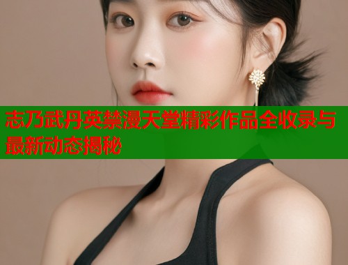 志乃武丹英禁漫天堂精彩作品全收录与最新动态揭秘  第1张