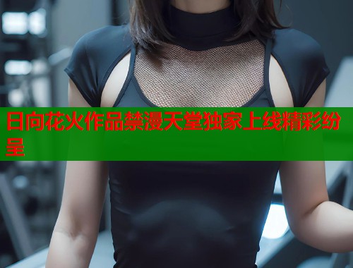 日向花火作品禁漫天堂独家上线精彩纷呈  第1张