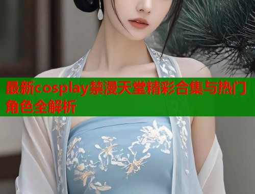 最新cosplay禁漫天堂精彩合集与热门角色全解析  第1张