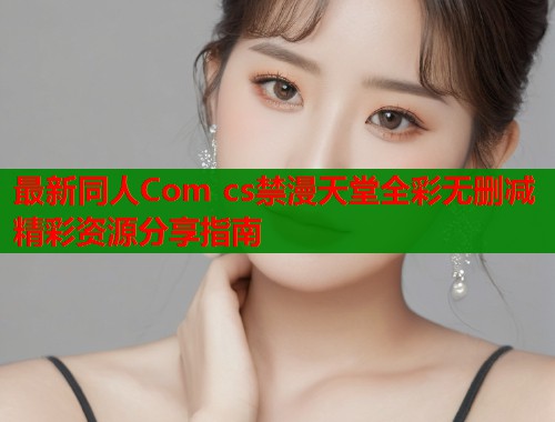 最新同人Com cs禁漫天堂全彩无删减精彩资源分享指南  第1张