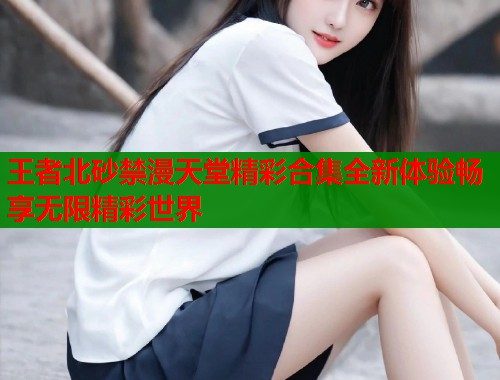 王者北砂禁漫天堂精彩合集全新体验畅享无限精彩世界  第2张