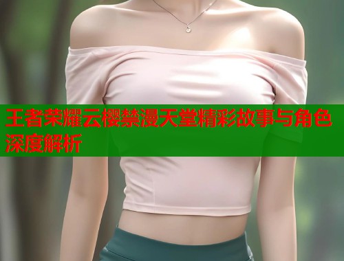 王者荣耀云樱禁漫天堂精彩故事与角色深度解析  第1张