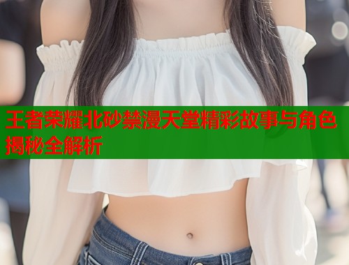王者荣耀北砂禁漫天堂精彩故事与角色揭秘全解析  第1张