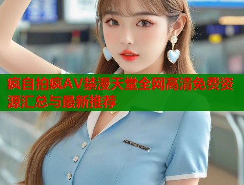 疯自拍疯AV禁漫天堂全网高清免费资源汇总与最新推荐  第1张